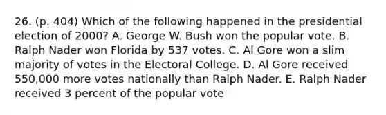 26. (p. 404) Which of the following happened in the presidential election of 2000? A. George W. Bush won the popular vote. B. Ralph Nader won Florida by 537 votes. C. Al Gore won a slim majority of votes in the Electoral College. D. Al Gore received 550,000 more votes nationally than Ralph Nader. E. Ralph Nader received 3 percent of the popular vote