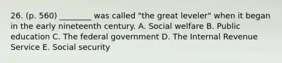 26. (p. 560) ________ was called "the great leveler" when it began in the early nineteenth century. A. Social welfare B. Public education C. The federal government D. The Internal Revenue Service E. Social security