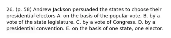 26. (p. 58) Andrew Jackson persuaded the states to choose their presidential electors A. on the basis of the popular vote. B. by a vote of the state legislature. C. by a vote of Congress. D. by a presidential convention. E. on the basis of one state, one elector.