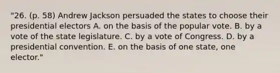 "26. (p. 58) Andrew Jackson persuaded the states to choose their presidential electors A. on the basis of the popular vote. B. by a vote of the state legislature. C. by a vote of Congress. D. by a presidential convention. E. on the basis of one state, one elector."