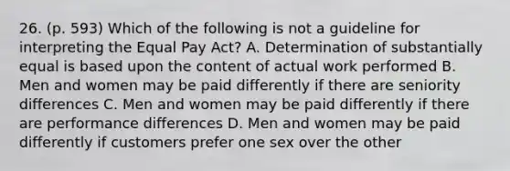 26. (p. 593) Which of the following is not a guideline for interpreting the Equal Pay Act? A. Determination of substantially equal is based upon the content of actual work performed B. Men and women may be paid differently if there are seniority differences C. Men and women may be paid differently if there are performance differences D. Men and women may be paid differently if customers prefer one sex over the other