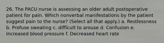 26. The PACU nurse is assessing an older adult postoperative patient for pain. Which nonverbal manifestations by the patient suggest pain to the nurse? (Select all that apply.) a. Restlessness b. Profuse sweating c. difficult to arouse d. Confusion e. Increased blood pressure f. Decreased heart rate