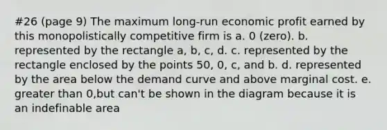 #26 (page 9) The maximum long-run economic profit earned by this monopolistically competitive firm is a. 0 (zero). b. represented by the rectangle a, b, c, d. c. represented by the rectangle enclosed by the points 50, 0, c, and b. d. represented by the area below the demand curve and above marginal cost. e. greater than 0,but can't be shown in the diagram because it is an indefinable area