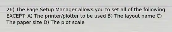 26) The Page Setup Manager allows you to set all of the following EXCEPT: A) The printer/plotter to be used B) The layout name C) The paper size D) The plot scale