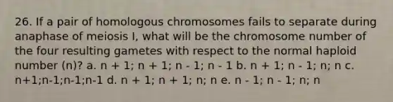 26. If a pair of homologous chromosomes fails to separate during anaphase of meiosis I, what will be the chromosome number of the four resulting gametes with respect to the normal haploid number (n)? a. n + 1; n + 1; n - 1; n - 1 b. n + 1; n - 1; n; n c. n+1;n-1;n-1;n-1 d. n + 1; n + 1; n; n e. n - 1; n - 1; n; n