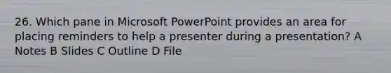 26. Which pane in Microsoft PowerPoint provides an area for placing reminders to help a presenter during a presentation? A Notes B Slides C Outline D File