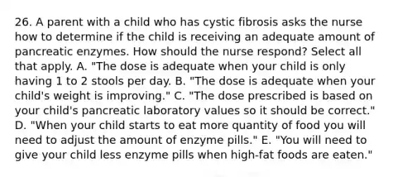 26. A parent with a child who has cystic fibrosis asks the nurse how to determine if the child is receiving an adequate amount of pancreatic enzymes. How should the nurse respond? Select all that apply. A. "The dose is adequate when your child is only having 1 to 2 stools per day. B. "The dose is adequate when your child's weight is improving." C. "The dose prescribed is based on your child's pancreatic laboratory values so it should be correct." D. "When your child starts to eat more quantity of food you will need to adjust the amount of enzyme pills." E. "You will need to give your child less enzyme pills when high-fat foods are eaten."