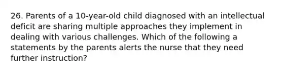 26. Parents of a 10-year-old child diagnosed with an intellectual deficit are sharing multiple approaches they implement in dealing with various challenges. Which of the following a statements by the parents alerts the nurse that they need further instruction?