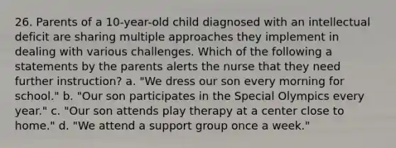 26. Parents of a 10-year-old child diagnosed with an intellectual deficit are sharing multiple approaches they implement in dealing with various challenges. Which of the following a statements by the parents alerts the nurse that they need further instruction? a. "We dress our son every morning for school." b. "Our son participates in the Special Olympics every year." c. "Our son attends play therapy at a center close to home." d. "We attend a support group once a week."