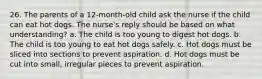 26. The parents of a 12-month-old child ask the nurse if the child can eat hot dogs. The nurse's reply should be based on what understanding? a. The child is too young to digest hot dogs. b. The child is too young to eat hot dogs safely. c. Hot dogs must be sliced into sections to prevent aspiration. d. Hot dogs must be cut into small, irregular pieces to prevent aspiration.