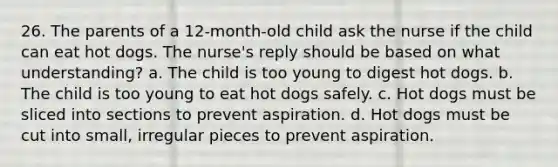 26. The parents of a 12-month-old child ask the nurse if the child can eat hot dogs. The nurse's reply should be based on what understanding? a. The child is too young to digest hot dogs. b. The child is too young to eat hot dogs safely. c. Hot dogs must be sliced into sections to prevent aspiration. d. Hot dogs must be cut into small, irregular pieces to prevent aspiration.