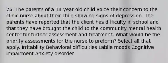 26. The parents of a 14-year-old child voice their concern to the clinic nurse about their child showing signs of depression. The parents have reported that the client has difficulty in school and that they have brought the child to the community mental health center for further assessment and treatment. What would be the priority assessments for the nurse to preform? Select all that apply. Irritability Behavioral difficulties Labile moods Cognitive impairment Anxiety disorder