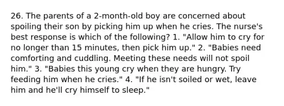 26. The parents of a 2-month-old boy are concerned about spoiling their son by picking him up when he cries. The nurse's best response is which of the following? 1. "Allow him to cry for no longer than 15 minutes, then pick him up." 2. "Babies need comforting and cuddling. Meeting these needs will not spoil him." 3. "Babies this young cry when they are hungry. Try feeding him when he cries." 4. "If he isn't soiled or wet, leave him and he'll cry himself to sleep."