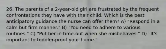 26. The parents of a 2-year-old girl are frustrated by the frequent confrontations they have with their child. Which is the best anticipatory guidance the nurse can offer them? A) "Respond in a calm but firm manner." B) "You need to adhere to various routines." C) "Put her in time-out when she misbehaves." D) "It's important to toddler-proof your home."