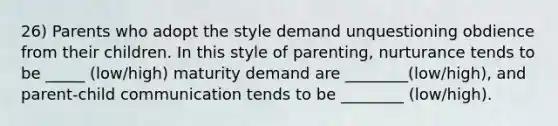 26) Parents who adopt the style demand unquestioning obdience from their children. In this style of parenting, nurturance tends to be _____ (low/high) maturity demand are ________(low/high), and parent-child communication tends to be ________ (low/high).