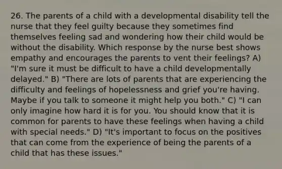 26. The parents of a child with a developmental disability tell the nurse that they feel guilty because they sometimes find themselves feeling sad and wondering how their child would be without the disability. Which response by the nurse best shows empathy and encourages the parents to vent their feelings? A) "I'm sure it must be difficult to have a child developmentally delayed." B) "There are lots of parents that are experiencing the difficulty and feelings of hopelessness and grief you're having. Maybe if you talk to someone it might help you both." C) "I can only imagine how hard it is for you. You should know that it is common for parents to have these feelings when having a child with special needs." D) "It's important to focus on the positives that can come from the experience of being the parents of a child that has these issues."