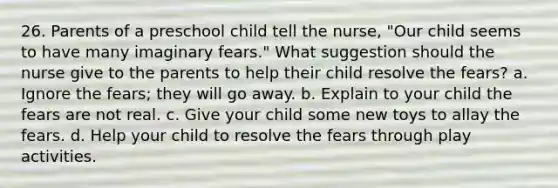 26. Parents of a preschool child tell the nurse, "Our child seems to have many imaginary fears." What suggestion should the nurse give to the parents to help their child resolve the fears? a. Ignore the fears; they will go away. b. Explain to your child the fears are not real. c. Give your child some new toys to allay the fears. d. Help your child to resolve the fears through play activities.