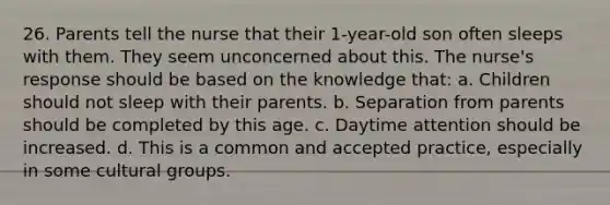 26. Parents tell the nurse that their 1-year-old son often sleeps with them. They seem unconcerned about this. The nurse's response should be based on the knowledge that: a. Children should not sleep with their parents. b. Separation from parents should be completed by this age. c. Daytime attention should be increased. d. This is a common and accepted practice, especially in some cultural groups.