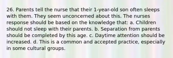 26. Parents tell the nurse that their 1-year-old son often sleeps with them. They seem unconcerned about this. The nurses response should be based on the knowledge that: a. Children should not sleep with their parents. b. Separation from parents should be completed by this age. c. Daytime attention should be increased. d. This is a common and accepted practice, especially in some cultural groups.