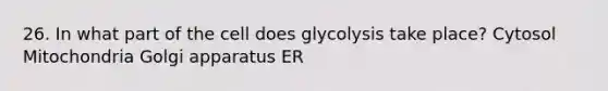 26. In what part of the cell does glycolysis take place? Cytosol Mitochondria Golgi apparatus ER