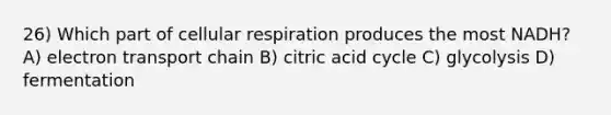 26) Which part of cellular respiration produces the most NADH? A) electron transport chain B) citric acid cycle C) glycolysis D) fermentation