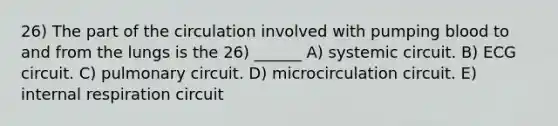 26) The part of the circulation involved with pumping blood to and from the lungs is the 26) ______ A) systemic circuit. B) ECG circuit. C) pulmonary circuit. D) microcirculation circuit. E) internal respiration circuit