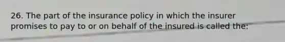 26. The part of the insurance policy in which the insurer promises to pay to or on behalf of the insured is called the: