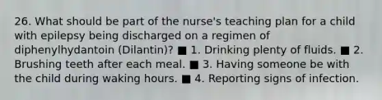 26. What should be part of the nurse's teaching plan for a child with epilepsy being discharged on a regimen of diphenylhydantoin (Dilantin)? ■ 1. Drinking plenty of fluids. ■ 2. Brushing teeth after each meal. ■ 3. Having someone be with the child during waking hours. ■ 4. Reporting signs of infection.