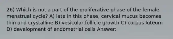 26) Which is not a part of the proliferative phase of the female menstrual cycle? A) late in this phase, cervical mucus becomes thin and crystalline B) vesicular follicle growth C) corpus luteum D) development of endometrial cells Answer: