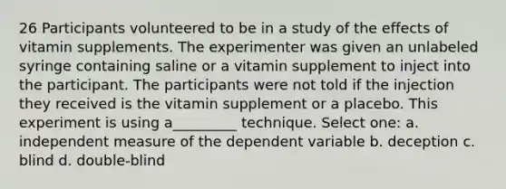 26 Participants volunteered to be in a study of the effects of vitamin supplements. The experimenter was given an unlabeled syringe containing saline or a vitamin supplement to inject into the participant. The participants were not told if the injection they received is the vitamin supplement or a placebo. This experiment is using a_________ technique. Select one: a. independent measure of the dependent variable b. deception c. blind d. double-blind