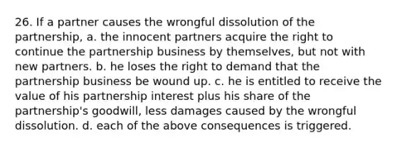 26. If a partner causes the wrongful dissolution of the partnership, a. the innocent partners acquire the right to continue the partnership business by themselves, but not with new partners. b. he loses the right to demand that the partnership business be wound up. c. he is entitled to receive the value of his partnership interest plus his share of the partnership's goodwill, less damages caused by the wrongful dissolution. d. each of the above consequences is triggered.