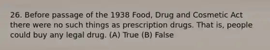 26. Before passage of the 1938 Food, Drug and Cosmetic Act there were no such things as prescription drugs. That is, people could buy any legal drug. (A) True (B) False