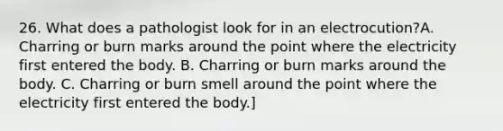 26. What does a pathologist look for in an electrocution?A. Charring or burn marks around the point where the electricity first entered the body. B. Charring or burn marks around the body. C. Charring or burn smell around the point where the electricity first entered the body.]