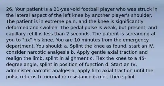 26. Your patient is a 21-year-old football player who was struck in the lateral aspect of the left knee by another player's shoulder. The patient is in extreme pain, and the knee is significantly deformed and swollen. The pedal pulse is weak, but present, and capillary refill is less than 2 seconds. The patient is screaming at you to "fix" his knee. You are 10 minutes from the emergency department. You should: a. Splint the knee as found, start an IV, consider narcotic analgesia b. Apply gentle axial traction and realign the limb, splint in alignment c. Flex the knee to a 45-degree angle, splint in position of function d. Start an IV, administer narcotic analgesia, apply firm axial traction until the pulse returns to normal or resistance is met, then splint