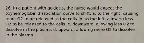 26. In a patient with acidosis, the nurse would expect the oxyhemoglobin dissociation curve to shift: a. to the right, causing more O2 to be released to the cells. b. to the left, allowing less O2 to be released to the cells. c. downward, allowing less O2 to dissolve in the plasma. d. upward, allowing more O2 to dissolve in the plasma.