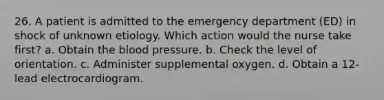 26. A patient is admitted to the emergency department (ED) in shock of unknown etiology. Which action would the nurse take first? a. Obtain the blood pressure. b. Check the level of orientation. c. Administer supplemental oxygen. d. Obtain a 12-lead electrocardiogram.