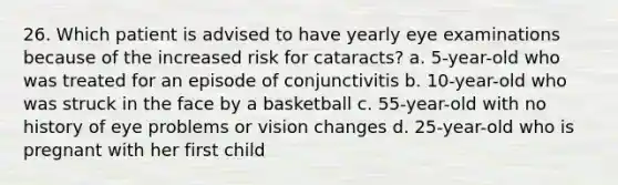 26. Which patient is advised to have yearly eye examinations because of the increased risk for cataracts? a. 5-year-old who was treated for an episode of conjunctivitis b. 10-year-old who was struck in the face by a basketball c. 55-year-old with no history of eye problems or vision changes d. 25-year-old who is pregnant with her first child