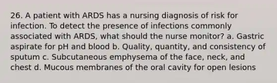 26. A patient with ARDS has a nursing diagnosis of risk for infection. To detect the presence of infections commonly associated with ARDS, what should the nurse monitor? a. Gastric aspirate for pH and blood b. Quality, quantity, and consistency of sputum c. Subcutaneous emphysema of the face, neck, and chest d. Mucous membranes of the oral cavity for open lesions