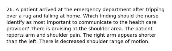 26. A patient arrived at the emergency department after tripping over a rug and falling at home. Which finding should the nurse identify as most important to communicate to the health care provider? There is bruising at the shoulder area. The patient reports arm and shoulder pain. The right arm appears shorter than the left. There is decreased shoulder range of motion.