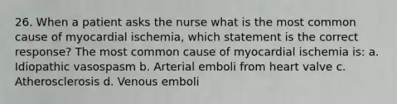 26. When a patient asks the nurse what is the most common cause of myocardial ischemia, which statement is the correct response? The most common cause of myocardial ischemia is: a. Idiopathic vasospasm b. Arterial emboli from heart valve c. Atherosclerosis d. Venous emboli