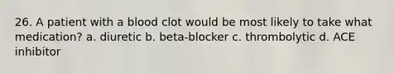 26. A patient with a blood clot would be most likely to take what medication? a. diuretic b. beta-blocker c. thrombolytic d. ACE inhibitor