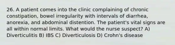 26. A patient comes into the clinic complaining of chronic constipation, bowel irregularity with intervals of diarrhea, anorexia, and abdominal distention. The patient's vital signs are all within normal limits. What would the nurse suspect? A) Diverticulitis B) IBS C) Diverticulosis D) Crohn's disease