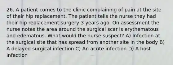 26. A patient comes to the clinic complaining of pain at the site of their hip replacement. The patient tells the nurse they had their hip replacement surgery 3 years ago. On assessment the nurse notes the area around the surgical scar is erythematous and edematous. What would the nurse suspect? A) Infection at the surgical site that has spread from another site in the body B) A delayed surgical infection C) An acute infection D) A host infection