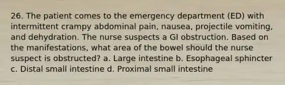 26. The patient comes to the emergency department (ED) with intermittent crampy abdominal pain, nausea, projectile vomiting, and dehydration. The nurse suspects a GI obstruction. Based on the manifestations, what area of the bowel should the nurse suspect is obstructed? a. Large intestine b. Esophageal sphincter c. Distal small intestine d. Proximal small intestine