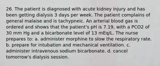 26. The patient is diagnosed with acute kidney injury and has been getting dialysis 3 days per week. The patient complains of general malaise and is tachypneic. An arterial blood gas is ordered and shows that the patient's pH is 7.19, with a PCO2 of 30 mm Hg and a bicarbonate level of 13 mEq/L. The nurse prepares to: a. administer morphine to slow the respiratory rate. b. prepare for intubation and mechanical ventilation. c. administer intravenous sodium bicarbonate. d. cancel tomorrow's dialysis session.