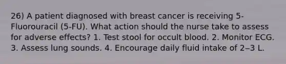 26) A patient diagnosed with breast cancer is receiving 5-Fluorouracil (5-FU). What action should the nurse take to assess for adverse effects? 1. Test stool for occult blood. 2. Monitor ECG. 3. Assess lung sounds. 4. Encourage daily fluid intake of 2‒3 L.