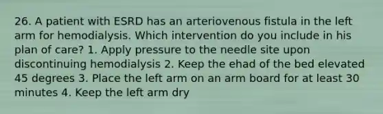 26. A patient with ESRD has an arteriovenous fistula in the left arm for hemodialysis. Which intervention do you include in his plan of care? 1. Apply pressure to the needle site upon discontinuing hemodialysis 2. Keep the ehad of the bed elevated 45 degrees 3. Place the left arm on an arm board for at least 30 minutes 4. Keep the left arm dry