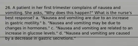 26. A patient in her first trimester complains of nausea and vomiting. She asks, "Why does this happen?" What is the nurse's best response? a. "Nausea and vomiting are due to an increase in gastric motility." b. "Nausea and vomiting may be due to changes in hormones." c. "Nausea and vomiting are related to an increase in glucose levels." d. "Nausea and vomiting are caused by a decrease in gastric secretions."