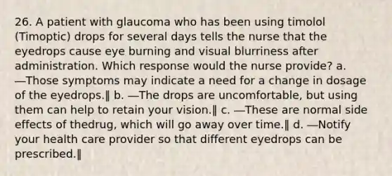 26. A patient with glaucoma who has been using timolol (Timoptic) drops for several days tells the nurse that the eyedrops cause eye burning and visual blurriness after administration. Which response would the nurse provide? a. ―Those symptoms may indicate a need for a change in dosage of the eyedrops.‖ b. ―The drops are uncomfortable, but using them can help to retain your vision.‖ c. ―These are normal side effects of thedrug, which will go away over time.‖ d. ―Notify your health care provider so that different eyedrops can be prescribed.‖