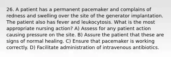 26. A patient has a permanent pacemaker and complains of redness and swelling over the site of the generator implantation. The patient also has fever and leukocytosis. What is the most appropriate nursing action? A) Assess for any patient action causing pressure on the site. B) Assure the patient that these are signs of normal healing. C) Ensure that pacemaker is working correctly. D) Facilitate administration of intravenous antibiotics.